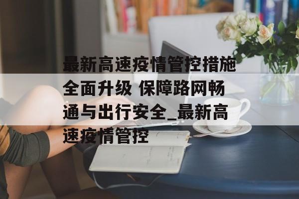 最新高速疫情管控措施全面升级 保障路网畅通与出行安全_最新高速疫情管控