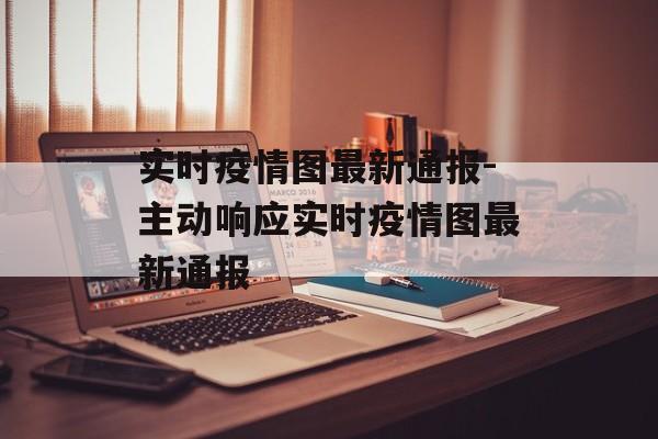 实时疫情图最新通报-主动响应实时疫情图最新通报
