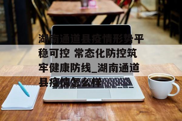 湖南通道县疫情形势平稳可控 常态化防控筑牢健康防线_湖南通道县疫情怎么样