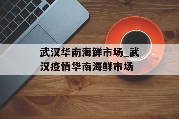武汉华南海鲜市场_武汉疫情华南海鲜市场