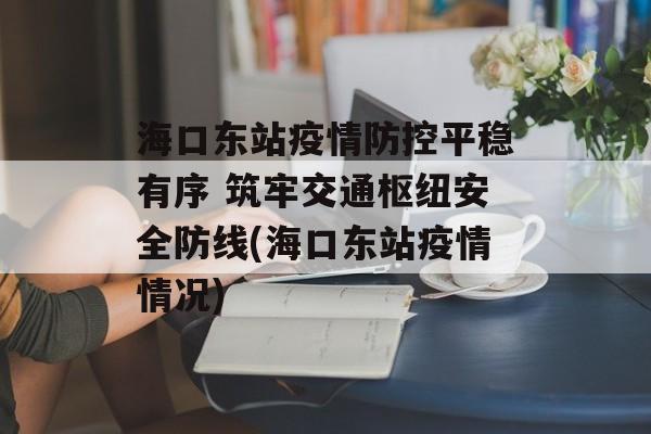 海口东站疫情防控平稳有序 筑牢交通枢纽安全防线(海口东站疫情情况)