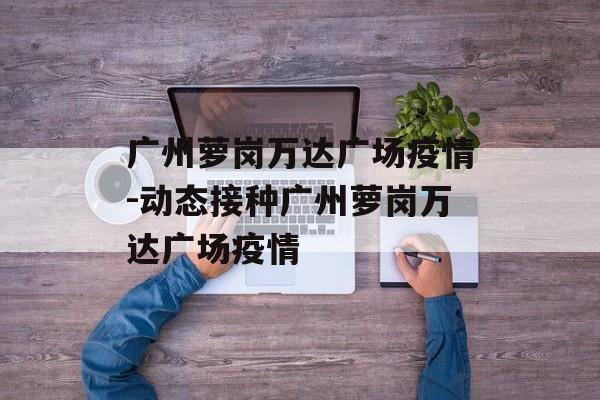 广州萝岗万达广场疫情-动态接种广州萝岗万达广场疫情