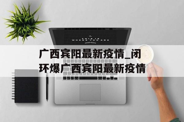 广西宾阳最新疫情_闭环爆广西宾阳最新疫情