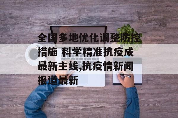 全国多地优化调整防控措施 科学精准抗疫成最新主线,抗疫情新闻报道最新
