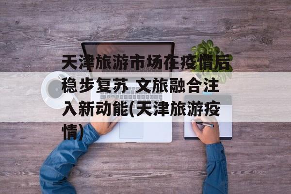 天津旅游市场在疫情后稳步复苏 文旅融合注入新动能(天津旅游疫情)