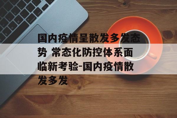 国内疫情呈散发多发态势 常态化防控体系面临新考验-国内疫情散发多发
