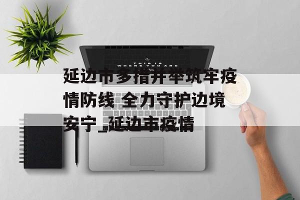 延边市多措并举筑牢疫情防线 全力守护边境安宁_延边市疫情