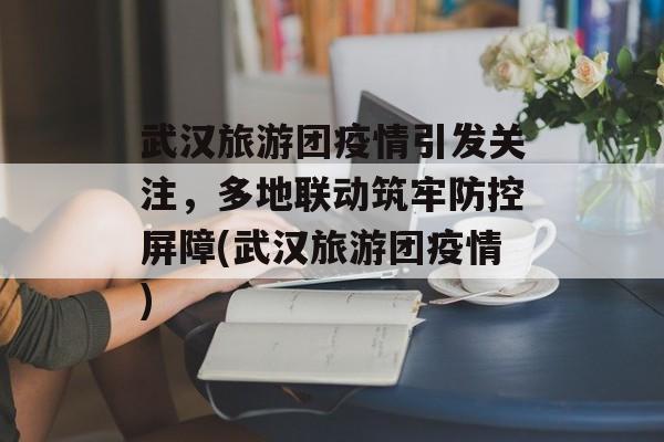武汉旅游团疫情引发关注，多地联动筑牢防控屏障(武汉旅游团疫情)