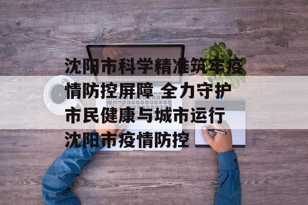 沈阳市科学精准筑牢疫情防控屏障 全力守护市民健康与城市运行 沈阳市疫情防控