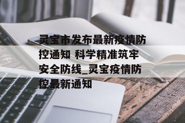 灵宝市发布最新疫情防控通知 科学精准筑牢安全防线_灵宝疫情防控最新通知