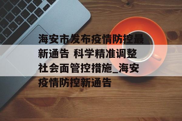 海安市发布疫情防控最新通告 科学精准调整社会面管控措施_海安疫情防控新通告