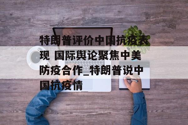 特朗普评价中国抗疫表现 国际舆论聚焦中美防疫合作_特朗普说中国抗疫情