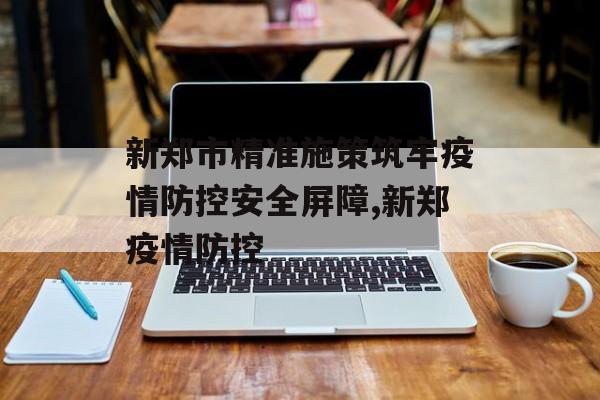 新郑市精准施策筑牢疫情防控安全屏障,新郑疫情防控