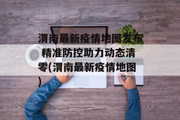 渭南最新疫情地图发布 精准防控助力动态清零(渭南最新疫情地图)