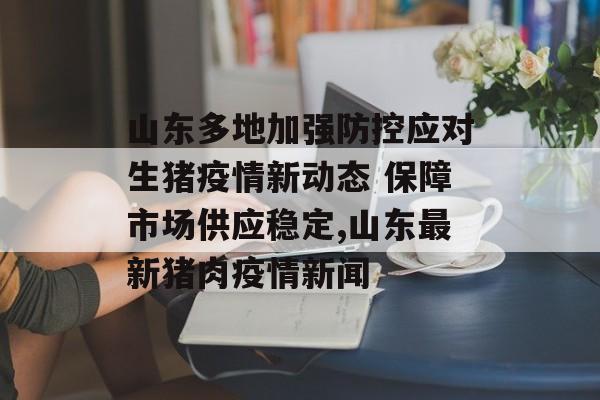 山东多地加强防控应对生猪疫情新动态 保障市场供应稳定,山东最新猪肉疫情新闻