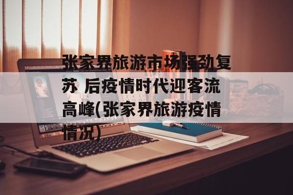 张家界旅游市场强劲复苏 后疫情时代迎客流高峰(张家界旅游疫情情况)