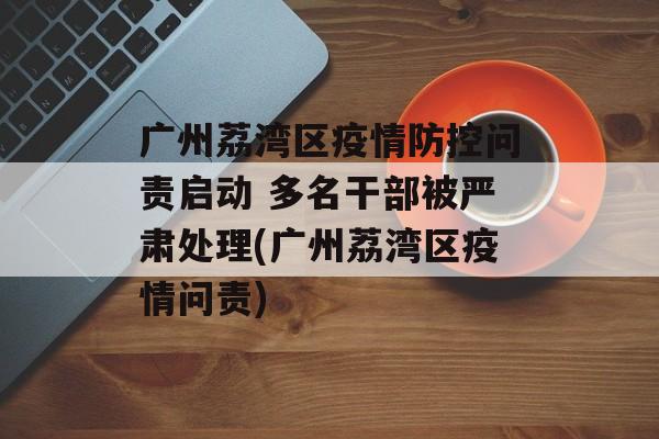 广州荔湾区疫情防控问责启动 多名干部被严肃处理(广州荔湾区疫情问责)