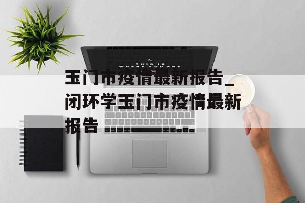 玉门市疫情最新报告_闭环学玉门市疫情最新报告
