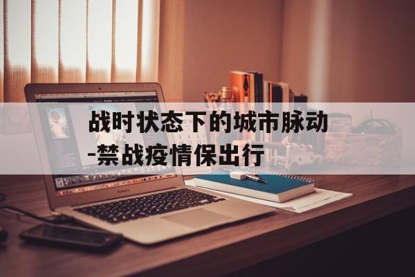 战时状态下的城市脉动-禁战疫情保出行