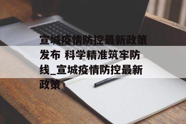 宣城疫情防控最新政策发布 科学精准筑牢防线_宣城疫情防控最新政策