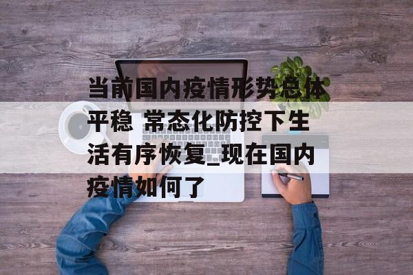 当前国内疫情形势总体平稳 常态化防控下生活有序恢复_现在国内疫情如何了