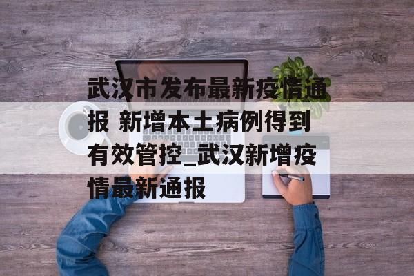 武汉市发布最新疫情通报 新增本土病例得到有效管控_武汉新增疫情最新通报