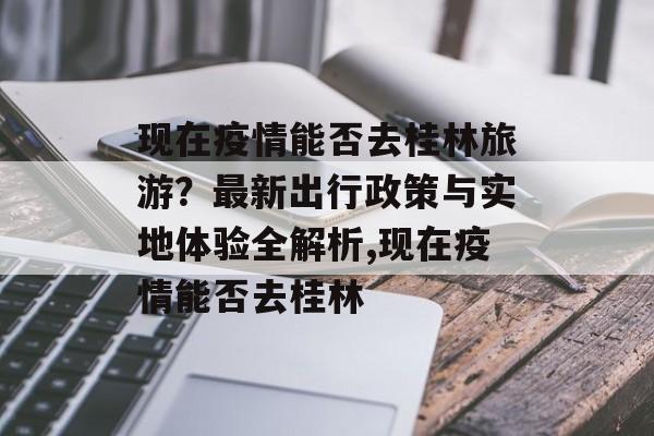 现在疫情能否去桂林旅游？最新出行政策与实地体验全解析,现在疫情能否去桂林