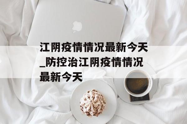 江阴疫情情况最新今天_防控治江阴疫情情况最新今天