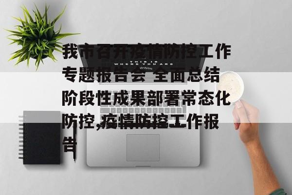 我市召开疫情防控工作专题报告会 全面总结阶段性成果部署常态化防控,疫情防控工作报告