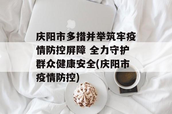 庆阳市多措并举筑牢疫情防控屏障 全力守护群众健康安全(庆阳市疫情防控)