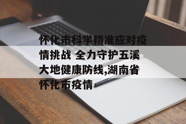 怀化市科学精准应对疫情挑战 全力守护五溪大地健康防线,湖南省怀化市疫情