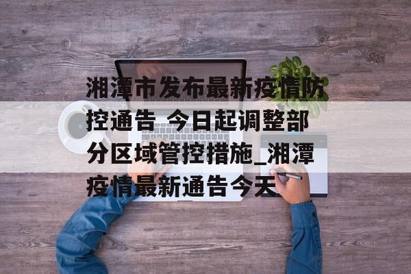 湘潭市发布最新疫情防控通告 今日起调整部分区域管控措施_湘潭疫情最新通告今天